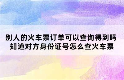 别人的火车票订单可以查询得到吗 知道对方身份证号怎么查火车票